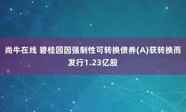 尚牛在线 碧桂园因强制性可转换债券(A)获转换而发行1.23亿股
