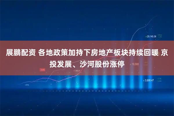 展鵬配资 各地政策加持下房地产板块持续回暖 京投发展、沙河股份涨停