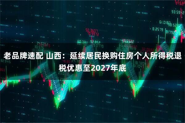 老品牌速配 山西：延续居民换购住房个人所得税退税优惠至2027年底