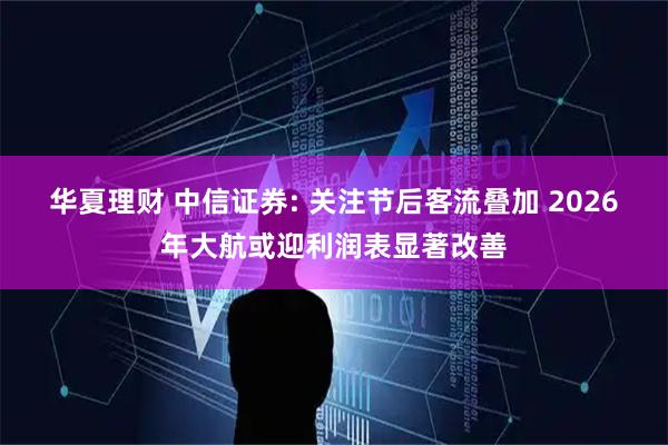 华夏理财 中信证券: 关注节后客流叠加 2026年大航或迎利润表显著改善