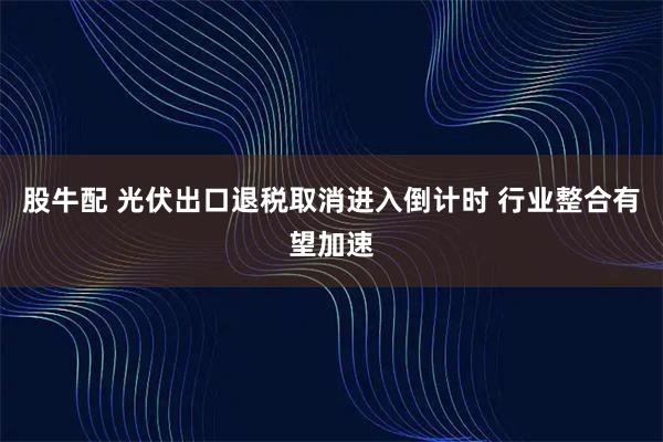 股牛配 光伏出口退税取消进入倒计时 行业整合有望加速