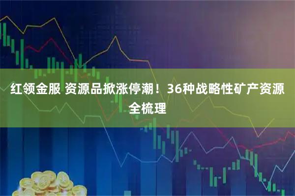 红领金服 资源品掀涨停潮！36种战略性矿产资源全梳理