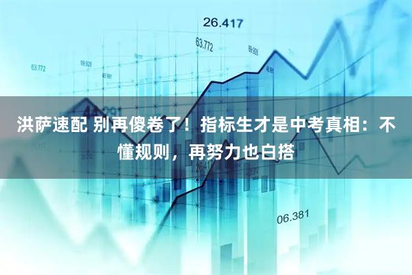 洪萨速配 别再傻卷了！指标生才是中考真相：不懂规则，再努力也白搭