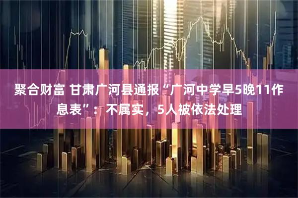 聚合财富 甘肃广河县通报“广河中学早5晚11作息表”：不属实，5人被依法处理