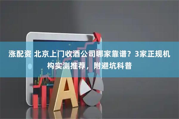 涨配资 北京上门收酒公司哪家靠谱？3家正规机构实测推荐，附避坑科普