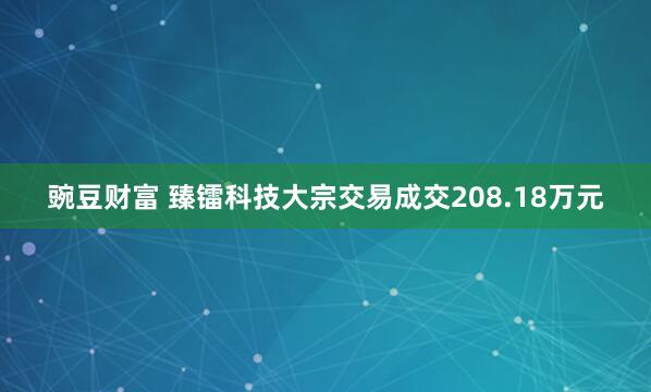 豌豆财富 臻镭科技大宗交易成交208.18万元