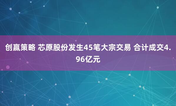 创赢策略 芯原股份发生45笔大宗交易 合计成交4.96亿元