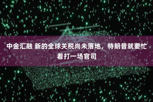 中金汇融 新的全球关税尚未落地，特朗普就要忙着打一场官司