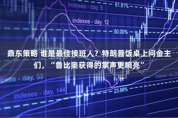 鼎东策略 谁是最佳接班人？特朗普饭桌上问金主们，“鲁比奥获得的掌声更响亮”