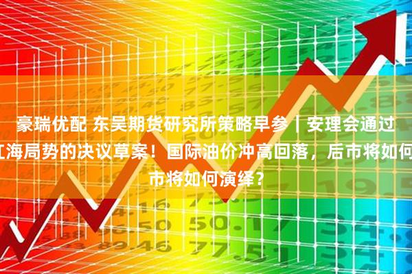 豪瑞优配 东吴期货研究所策略早参｜安理会通过有关红海局势的决议草案！国际油价冲高回落，后市将如何演绎？