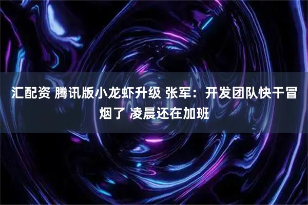 汇配资 腾讯版小龙虾升级 张军：开发团队快干冒烟了 凌晨还在加班