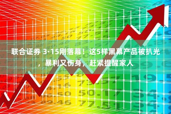 联合证券 3·15刚落幕！这5样黑幕产品被扒光，暴利又伤身，赶紧提醒家人