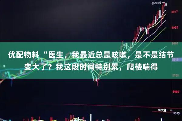 优配物料 “医生，我最近总是咳嗽，是不是结节变大了？我这段时间特别累，爬楼喘得