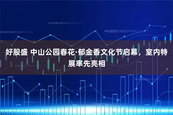 好股盛 中山公园春花·郁金香文化节启幕，室内特展率先亮相