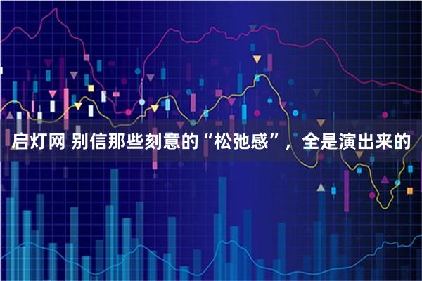启灯网 别信那些刻意的“松弛感”，全是演出来的