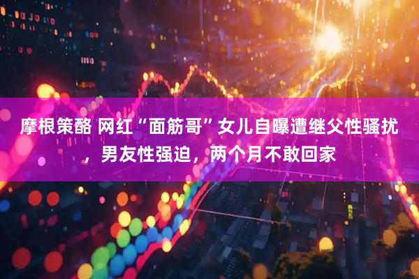 摩根策酪 网红“面筋哥”女儿自曝遭继父性骚扰，男友性强迫，两个月不敢回家
