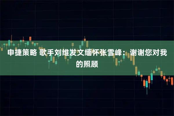 申捷策略 歌手刘维发文缅怀张雪峰：谢谢您对我的照顾