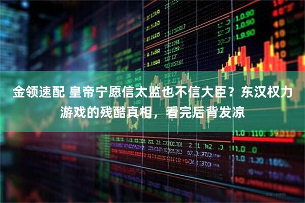 金领速配 皇帝宁愿信太监也不信大臣？东汉权力游戏的残酷真相，看完后背发凉