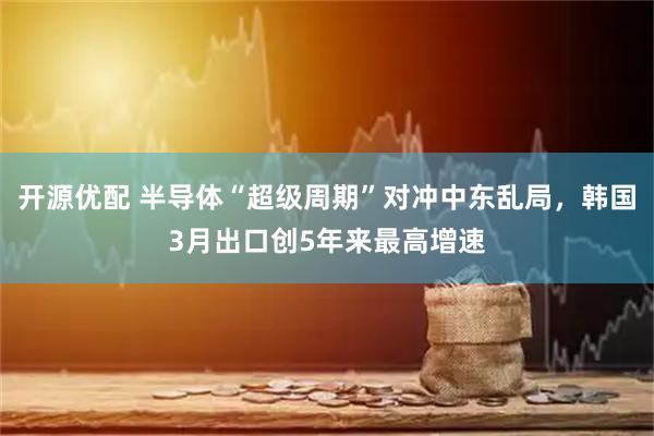 开源优配 半导体“超级周期”对冲中东乱局，韩国3月出口创5年来最高增速