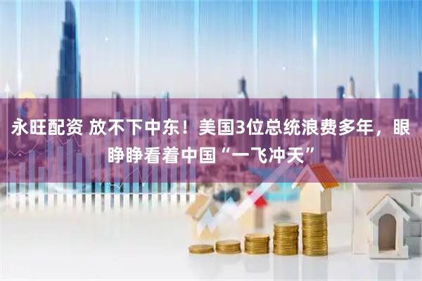 永旺配资 放不下中东！美国3位总统浪费多年，眼睁睁看着中国“一飞冲天”