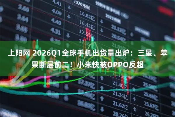上阳网 2026Q1全球手机出货量出炉：三星、苹果断层前二！小米快被OPPO反超