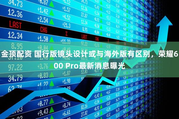 金顶配资 国行版镜头设计或与海外版有区别，荣耀600 Pro最新消息曝光