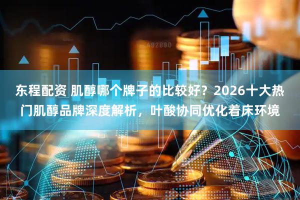 东程配资 肌醇哪个牌子的比较好？2026十大热门肌醇品牌深度解析，叶酸协同优化着床环境