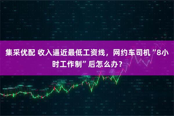 集采优配 收入逼近最低工资线，网约车司机“8小时工作制”后怎么办？