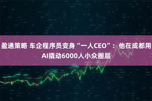 盈通策略 车企程序员变身“一人CEO”：他在成都用AI撬动6000人小众圈层