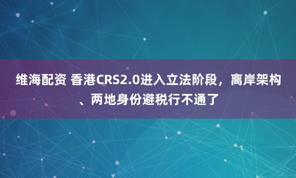 维海配资 香港CRS2.0进入立法阶段，离岸架构、两地身份避税行不通了