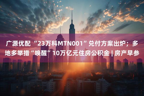 广源优配 “23万科MTN001”兑付方案出炉；多地多举措“唤醒”10万亿元住房公积金 | 房产早参