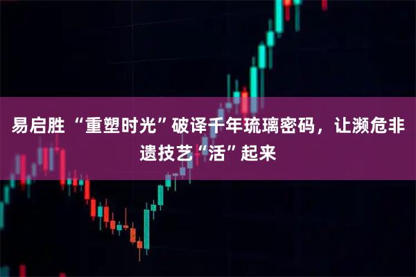 易启胜 “重塑时光”破译千年琉璃密码，让濒危非遗技艺“活”起来