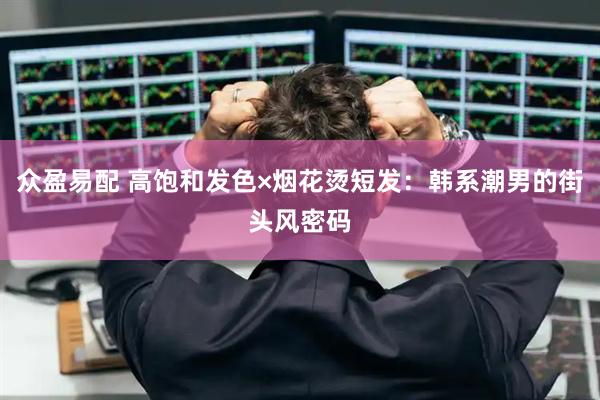 众盈易配 高饱和发色×烟花烫短发：韩系潮男的街头风密码