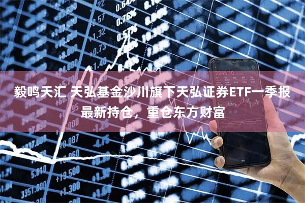 毅鸣天汇 天弘基金沙川旗下天弘证券ETF一季报最新持仓，重仓东方财富