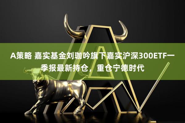 A策略 嘉实基金刘珈吟旗下嘉实沪深300ETF一季报最新持仓，重仓宁德时代