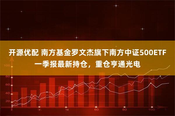 开源优配 南方基金罗文杰旗下南方中证500ETF一季报最新持仓，重仓亨通光电