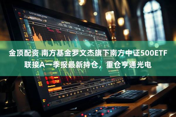 金顶配资 南方基金罗文杰旗下南方中证500ETF联接A一季报最新持仓，重仓亨通光电