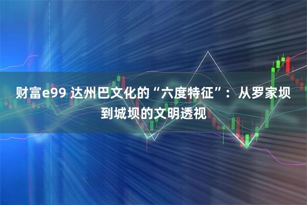 财富e99 达州巴文化的“六度特征”：从罗家坝到城坝的文明透视
