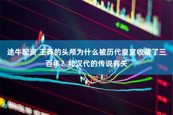 途牛配资 王莽的头颅为什么被历代皇室收藏了三百年？和汉代的传说有关