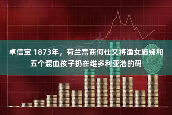 卓信宝 1873年,荷兰富商何仕文将渔女施娣和五个混血孩子扔在维多利亚港的码