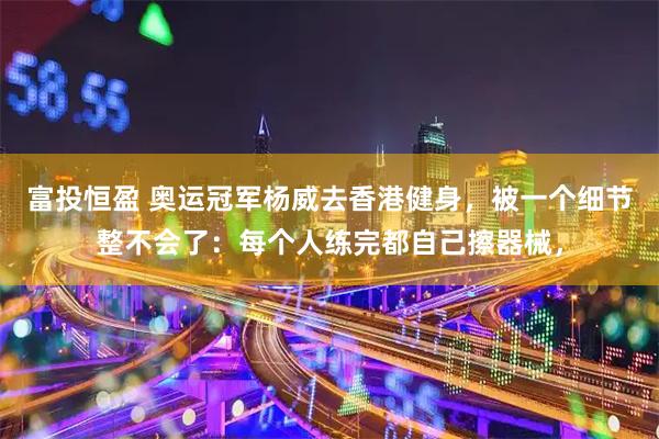 富投恒盈 奥运冠军杨威去香港健身，被一个细节整不会了：每个人练完都自己擦器械，