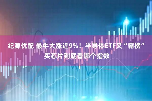 纪源优配 最牛大涨近9%！半导体ETF又“霸榜” 买芯片到底看哪个指数