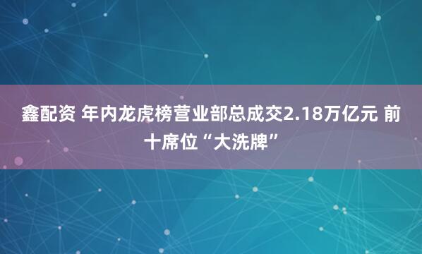 鑫配资 年内龙虎榜营业部总成交2.18万亿元 前十席位“大洗牌”