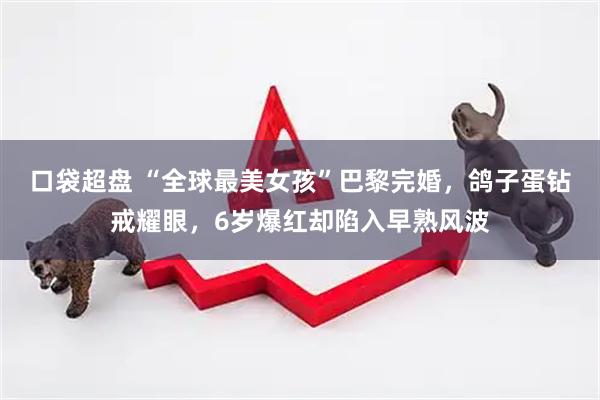 口袋超盘 “全球最美女孩”巴黎完婚,鸽子蛋钻戒耀眼,6岁爆红却陷入早熟风波