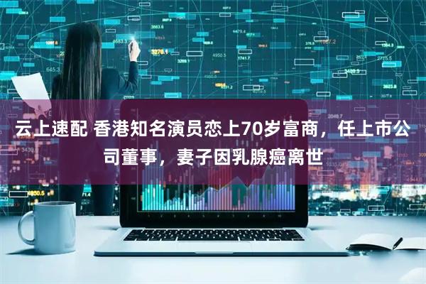 云上速配 香港知名演员恋上70岁富商，任上市公司董事，妻子因乳腺癌离世