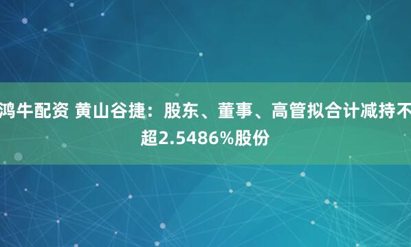 鸿牛配资 黄山谷捷：股东、董事、高管拟合计减持不超2.5486%股份