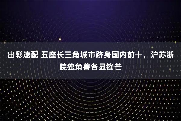 出彩速配 五座长三角城市跻身国内前十，沪苏浙皖独角兽各显锋芒