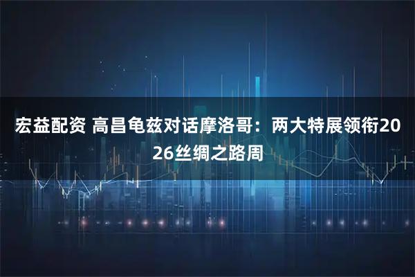 宏益配资 高昌龟兹对话摩洛哥：两大特展领衔2026丝绸之路周