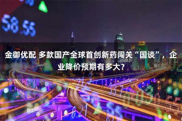 金御优配 多款国产全球首创新药闯关“国谈”,企业降价预期有多大?