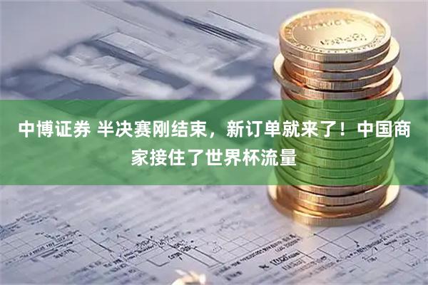 中博证券 半决赛刚结束，新订单就来了！中国商家接住了世界杯流量